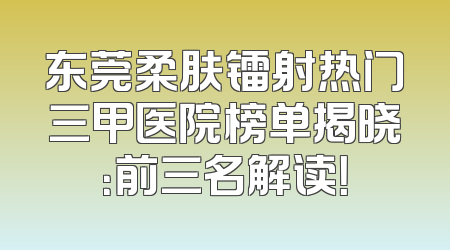 东莞柔肤镭射热门三甲医院榜单揭晓：前三名解读！