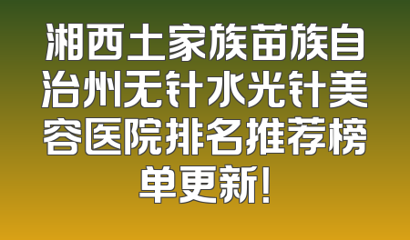 湘西土家族苗族自治州无针水光针美容医院排名推荐榜单更新！