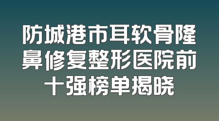防城港市耳软骨隆鼻修复整形医院前十强榜单揭晓