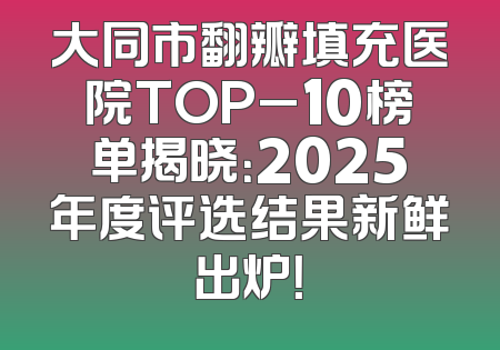 大同市翻瓣填充医院TOP_10榜单揭晓：2025年度评选结果新鲜出炉！
