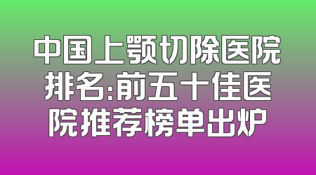 中国上颚切除医院排名：前五十佳医院推荐榜单出炉