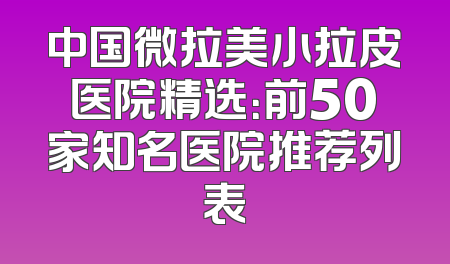 中国微拉美小拉皮医院精选：前50家知名医院推荐列表