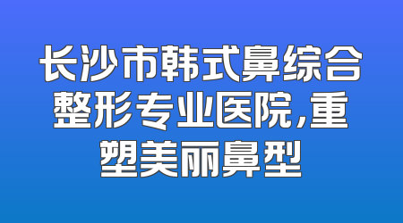 长沙市韩式鼻综合整形专业医院，重塑美丽鼻型