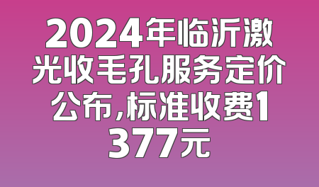 2024年临沂激光收毛孔服务定价公布，标准收费1377元