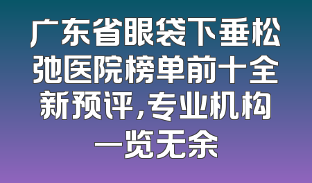 广东省眼袋下垂松弛医院榜单前十全新预评，专业机构一览无余