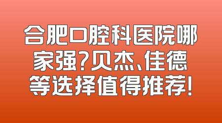 合肥口腔科医院哪家强？贝杰、佳德等选择值得推荐！