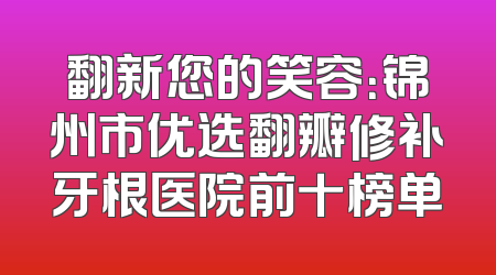 翻新您的笑容：锦州市优选翻瓣修补牙根医院前十榜单