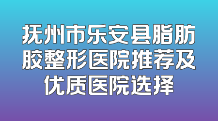 抚州市乐安县脂肪胶整形医院推荐及优质医院选择
