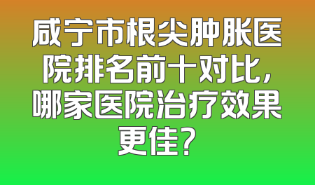 咸宁市根尖肿胀医院排名前十对比，哪家医院治疗效果更佳？