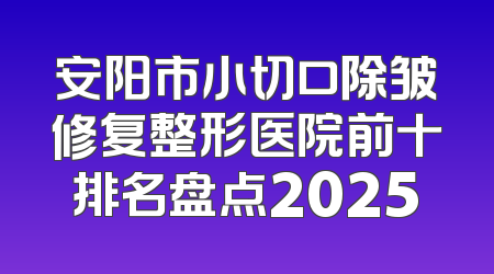 安阳市小切口除皱修复整形医院前十排名盘点2025