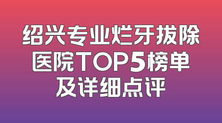 绍兴专业烂牙拔除医院TOP5榜单及详细点评