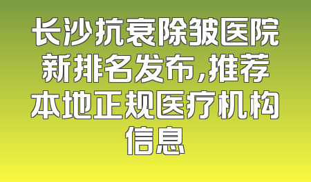 长沙抗衰除皱医院新排名发布，推荐本地正规医疗机构信息