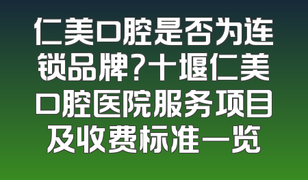 仁美口腔是否为连锁品牌？十堰仁美口腔医院服务项目及收费标准一览