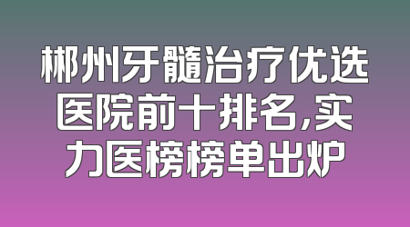 郴州牙髓治疗优选医院前十排名，实力医榜榜单出炉