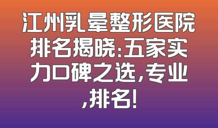 江州乳晕整形医院排名揭晓：五家实力口碑之选，专业，排名！
