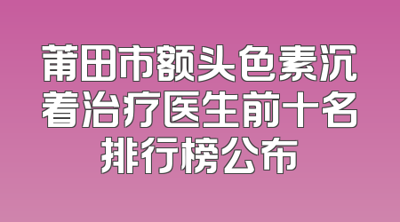 莆田市额头色素沉着治疗医生前十名排行榜公布