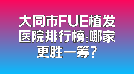 大同市FUE植发医院排行榜：哪家更胜一筹？