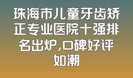 珠海市儿童牙齿矫正专业医院十强排名出炉，口碑好评如潮