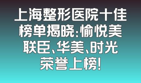 上海整形医院十佳榜单揭晓：愉悦美联臣、华美、时光荣誉上榜！