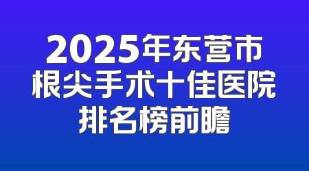 2025年东营市根尖手术十佳医院排名榜前瞻