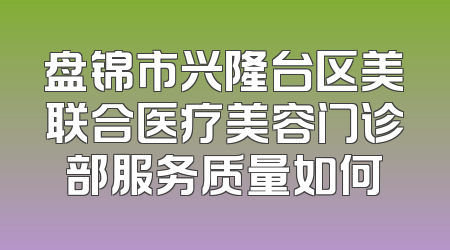 盘锦市兴隆台区美联合医疗美容门诊部服务质量如何