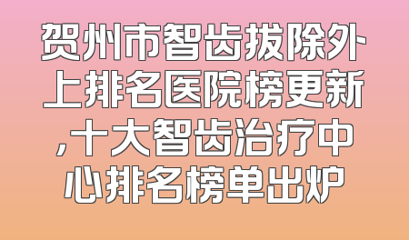 贺州市智齿拔除外上排名医院榜更新，十大智齿治疗中心排名榜单出炉