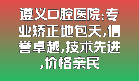 遵义口腔医院：专业矫正地包天，信誉卓越，技术先进，价格亲民