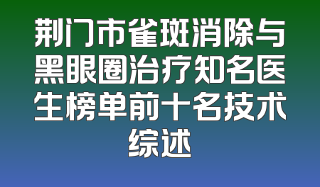荆门市雀斑消除与黑眼圈治疗知名医生榜单前十名技术综述