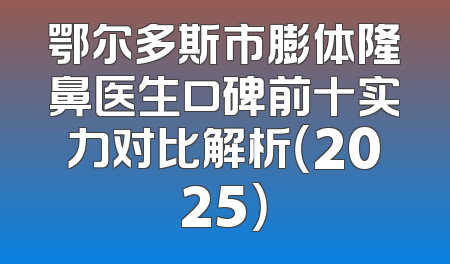 鄂尔多斯市膨体隆鼻医生口碑前十实力对比解析（2025）