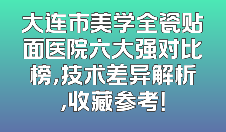 大连市美学全瓷贴面医院六大强对比榜，技术差异解析，收藏参考！