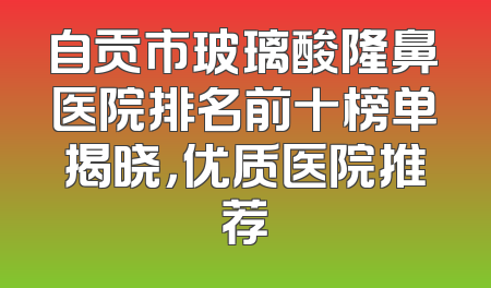 自贡市玻璃酸隆鼻医院排名前十榜单揭晓，优质医院推荐