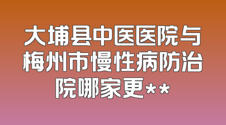 大埔县中医医院与梅州市慢性病防治院哪家更**