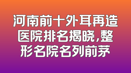 河南前十外耳再造医院排名揭晓，整形名院名列前茅