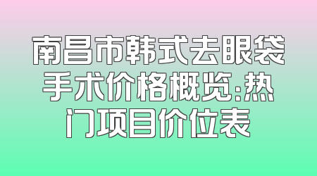 南昌市韩式去眼袋手术价格概览：热门项目价位表