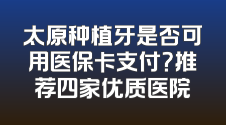太原种植牙是否可用医保卡支付？推荐四家优质医院