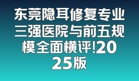 东莞隐耳修复专业三强医院与前五规模全面横评！2025版