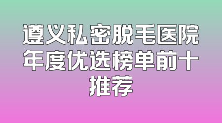 遵义私密脱毛医院年度优选榜单前十推荐