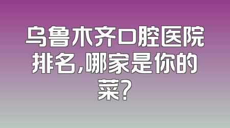 乌鲁木齐口腔医院排名，哪家是你的菜？