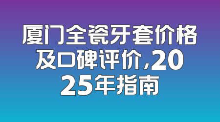 厦门全瓷牙套价格及口碑评价，2025年指南