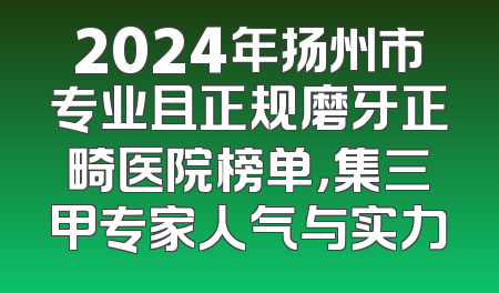 2024年扬州市专业且正规磨牙正畸医院榜单，集三甲专家人气与实力