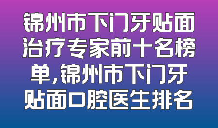 锦州市下门牙贴面治疗专家前十名榜单，锦州市下门牙贴面口腔医生排名