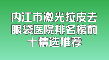内江市激光拉皮去眼袋医院排名榜前十精选推荐