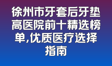 徐州市牙套后牙垫高医院前十精选榜单，优质医疗选择指南