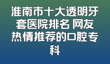 淮南市十大透明牙套医院排名 网友热情推荐的口腔专科