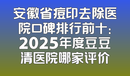 安徽省痘印去除医院口碑排行前十：2025年度豆豆清医院哪家评价