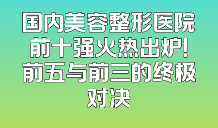 国内美容整形医院前十强火热出炉！前五与前三的终极对决