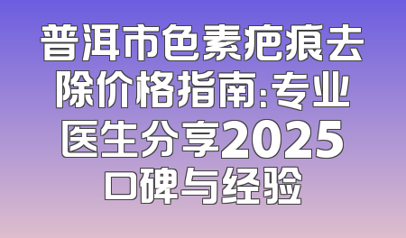 普洱市色素疤痕去除价格指南：专业医生分享2025口碑与经验