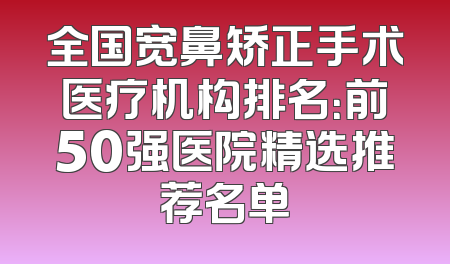 全国宽鼻矫正手术医疗机构排名：前50强医院精选推荐名单
