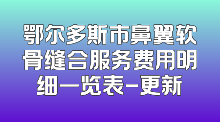 鄂尔多斯市鼻翼软骨缝合服务费用明细一览表-更新