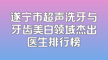 遂宁市超声洗牙与牙齿美白领域杰出医生排行榜